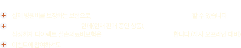 #실손의료비보험 #다이렉트실손의료비보험 이란? 1. 실제 병원비를 보장하는 보험으로, 국민건강보험으로는 부족한 의료비를 준비할 수 있습니다. 2. 보장내용은 모든 회사가 동일한데(현재 판매 중인 상품), 삼성화재 다이렉트 실손의료비보험은 매월 보험료가 16.2% 더 저렴합니다.(자사 오프라인 대비) 3. 이벤트에 참여하셔도 가입권유 전화를 드리지 않습니다.