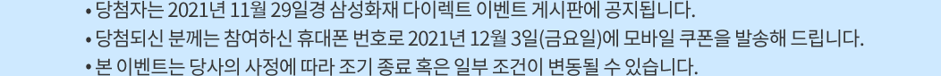 당첨자는 2021년 11월 29일경 삼성화재 다이렉트 이벤트 게시판에 공지됩니다. 당첨되신 분께는 참여하신 휴대폰 번호로 2021년 12월 3일(금요일)에 모바일 쿠폰을 발송해 드립니다. 본 이벤트는 당사의 사정에 따라 조기 종료 혹은 일부 조건이 변동될 수 있습니다.