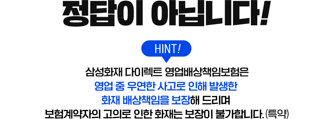 정답이 아닙니다! HINT! 삼성화재 다이렉트 영업배상책임보험은 영업 중 우연한 사고로 인해 발생한 화재 배상책임을 보장해 드리며 보험계약자의 고의로 인한 화재는 보장이 불가합니다.(특약)