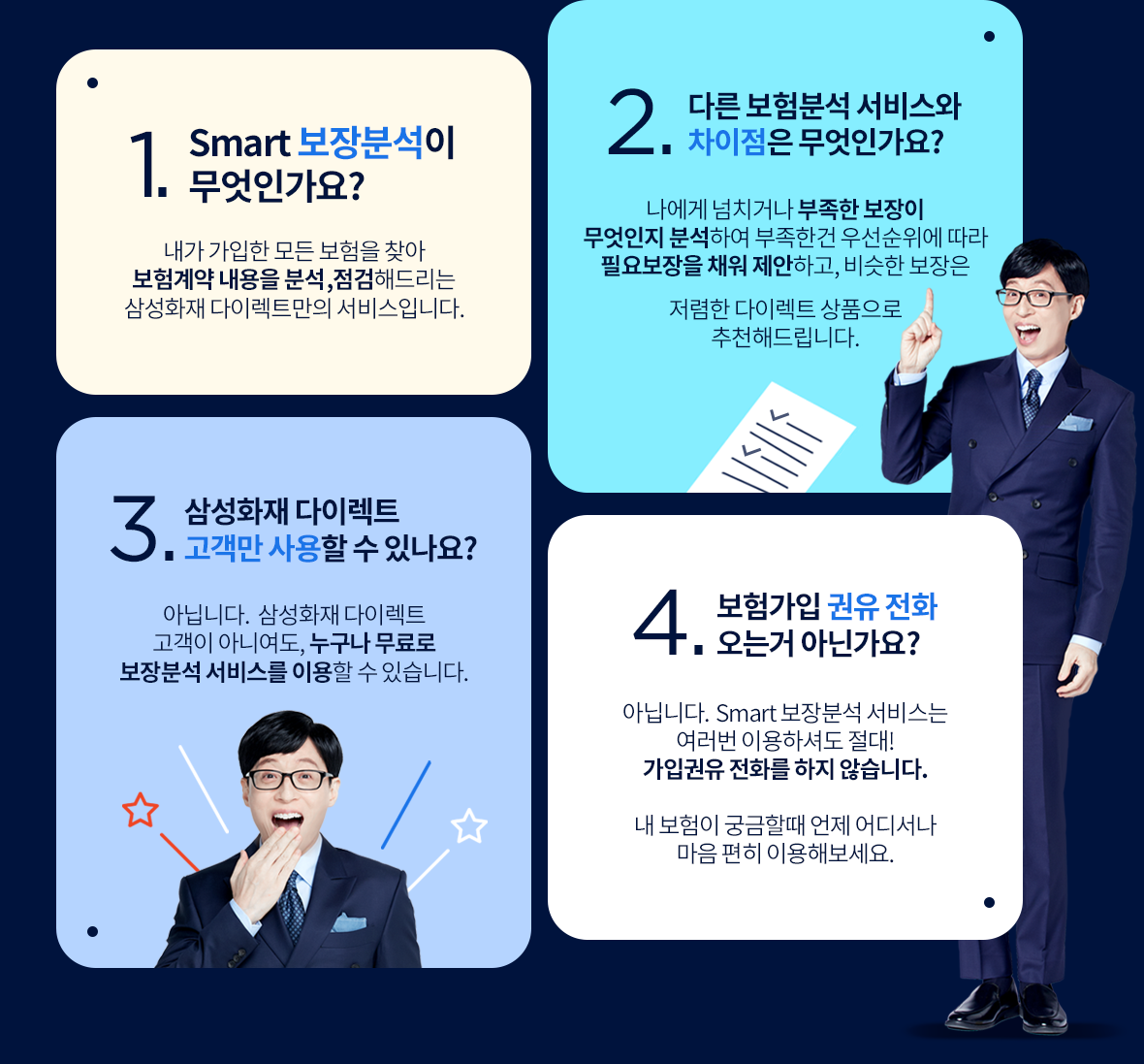 1. Smart 보장분석이 뭔가요? 내가 가입 중인 모든 보험을 찾아 보험계약 내용을 분석, 점검해드리는 삼성화재 다이렉트만의 서비스입니다. 2. 다른 보험분석 서비스와 차이점은 뭔가요? 내게 넘치거나 부족한 보장이 무엇인지 분석하여 부족한 건 우선순위에 따라 필요보장을 채워 제안하고, 비슷한 보장은 저렴한 다이렉트 
								상품으로 추천해드립니다. 3. 삼성화재 다이렉트 고객만 사용할 수 있나요? 아닙니다. 삼성화재 다이렉트 고객이 아니여도, 누구나 무료로 보장분석 서비스를 이용할 수 있습니다. 4. 보험가입 권유 전화오는거 아닌가요? 아닙니다. Smart 보장분석 서비스는 여러 번 이용하셔도 절대 가입권유 전화를 하지 않습니다. 내 보험이 궁금할 때! 언제 어디서나 마음 편히 이용해보세요.