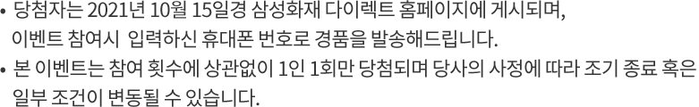 - 당첨자는 2021년 10월 15일 삼성화재 다이렉트 홈페이지에 게시되며, 이벤트 참여시 입력하신 휴대폰 번호로 경품을 발송해드립니다.- 본 이벤트는 참여 횟수에 상관없이 1인 1회만 당첨되며 당사의 사정에 따라 조기 종료 혹은 일부 조건이 변동될 수 있습니다.