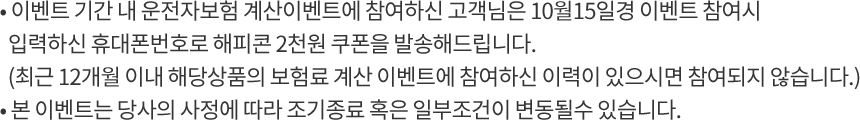 - 이벤트 기간 내 운전자보험 계산이벤트에 참여하신 고객님은 10월15일경 이벤트 참여시 입력하신 휴대폰번호로 해피콘 2천원 쿠폰을 발송해드립니다. (최근 12개월 이내 해당상품의 보험료 계산 이벤트에 참여하신 이력이 있으시면 참여되지 않습니다.) - 본 이벤트는 당사의 사정에 따라 조기종료 혹은 일부조건이 변동될수 있습니다.