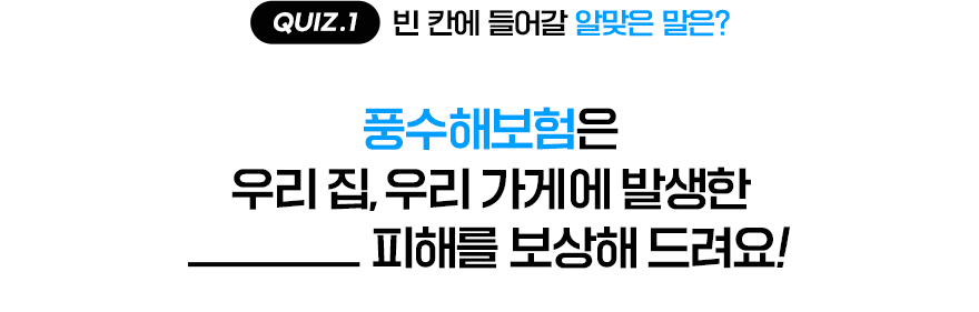 QUIZ.1 빈 칸에 들어갈 알맞은 말은? [풍수해보험은 우리 집, 우리 가게에 발생한 ___ 피해를 보상해 드려요!]