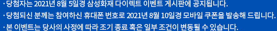 당첨자는 2021년 8월 5일경 삼성화재 다이렉트 이벤트 게시판에 공지됩니다. 당첨되신 분께는 참여하신 휴대폰 번호로 2021년 8월 10일경 모바일 쿠폰을 발송해 드립니다. 본 이벤트는 당사의 사정에 따라 조기 종료 혹은 일부 조건이 변동될 수 있습니다.