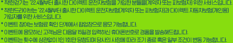 *착!한걷기는 '22.4월부터 출시한 다이렉트 운전자보험을 가입한 분들을[계약자 또는 피보험자] 위한 서비스입니다. *착!한드라이브는 '22.4월부터 출시한 다이렉트 운전자보험[계약자 또는 피보험자]과 다이렉트 자동차보험[개인용] 가입자를 위한 서비스입니다. *이벤트 참여는 보험료 확인 단계에서 팝업창으로 응모 가능합니다. *이벤트에 응모하신 고객님은 다음달 15일경 입력하신 휴대폰번호로 경품을 발송해드립니다. *이벤트는 횟수에 상관없이 1인1회만 당첨되며 당사의 사정에 따라 조기 종료 혹은 일부 조건이 변동 가능합니다.