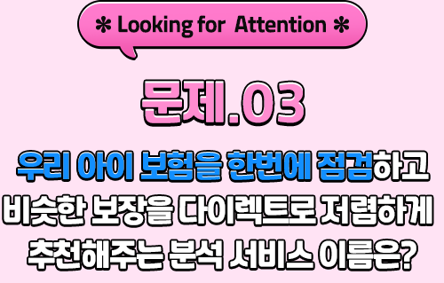 *Looking for Attention* 문제.03 우리 아이 보험을 한번에 점검하고 비슷한 보장을 다이렉트로 저렴하게 추천해주는 분석 서비스 이름은?