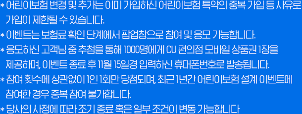 * 어린이보험 변경 및 추가는 이미 가입하신 어린이보험 특약의 중복 가입 등 사유로 가입이 제한될 수 있습니다. *이벤트는 보험료 확인 단계에서 팝업창으로 참여 및 응모 가능합니다. *응모하신 고객님 중 추첨을 통해 1000명에게 CU 편의점 모바일 상품권 1장을 제공하며, 이벤트 종료 후 11월 15일경 입력하신 휴대폰번호로 발송됩니다. *참여 횟수에 상관없이 1인1회만 당첨되며, 최근 1년간 어린이보험 설계이벤트에 참여한 경우 중복 참여 불가합니다. *당사의 사정에 따라 조기 종료 혹은 일부 조건이 변동 가능합니다.