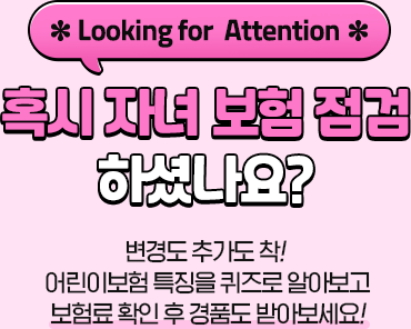 *Looking for Attention* 혹시 자녀 보험 점검 하셨나요? 변경도 추가도 착! 어린이보험 특징을 퀴즈로 알아보고 보험료 확인 후 경품도 받아보세요!