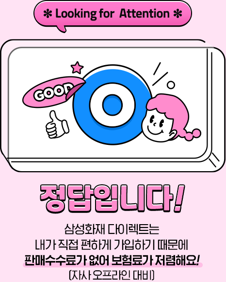 *Looking for Attention* 정답입니다! 삼성화재 다이렉트는 내가 직접 편하게 가입하기 때문에 판매수수료가 없어 보험료가 저렴해요![자사 오프라인 대비]