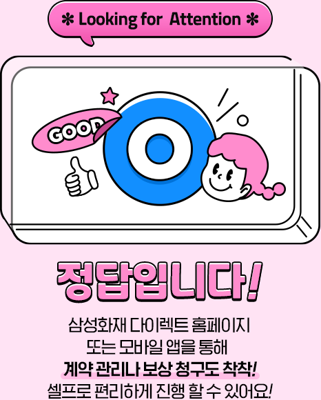 *Looking for Attention* 정답입니다! 삼성화재 다이렉트 홈페이지 또는 모바일 앱을 통해 계약관리나 보상 청구도 착착! 셀프로 편리하게 진행 할 수 있어요!