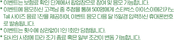 *이벤트는 보험료 확인 단계에서 팝업창으로 참여 및 응모 가능합니다. *이벤트에 응모하신 고객님 중 추첨을 통해 500명에게 스타벅스 아이스아메리카노 Tall사이즈 음료 1잔을 제공하며, 이벤트 응모 다음 달 15일경 입력하신 휴대폰번호로 발송됩니다.*이벤트는 횟수에 상관없이 1인 1회만 당첨 됩니다. *당사의 사정에 따라 조기 종료 혹은 일부 조건이 변동 가능합나다.