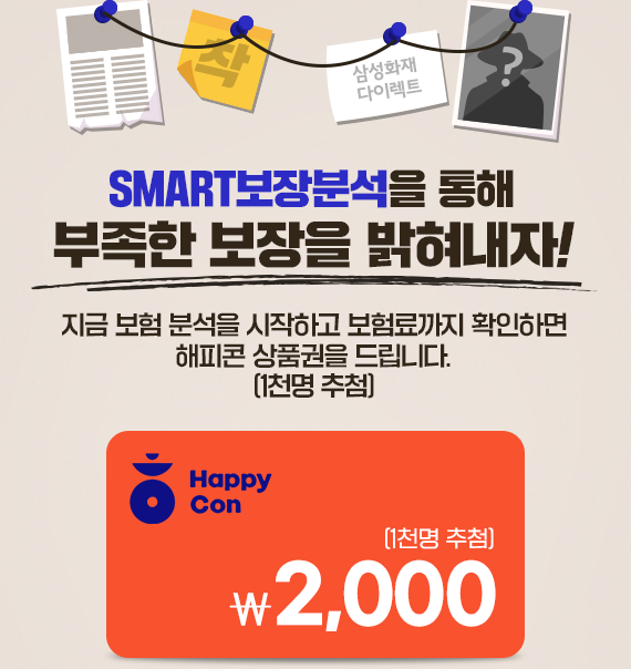 SMART보장분석을 통해 부족한 보장을 밝혀내자! 지금 보험 분석을 시작하고 보험료까지 확인하면 해피콘 상품권을 드립니다.(1천명 추첨) HappyCon 2,000(1천명 추첨)