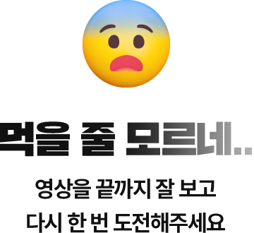 먹을 줄 모르네.. 영상을 끝까지 잘 보고 다시 한 번 도전해주세요