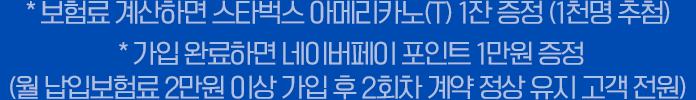 * 보험료 계산하면 스타벅스 아메리카노(T) 1잔 증정 (1천명 추첨) * 가입 완료하면 네이버페이 포인트 1만원 증정 (월 납입보험료 2만원 이상 가입 후 2회차 계약 정상 유지 고객 전원)