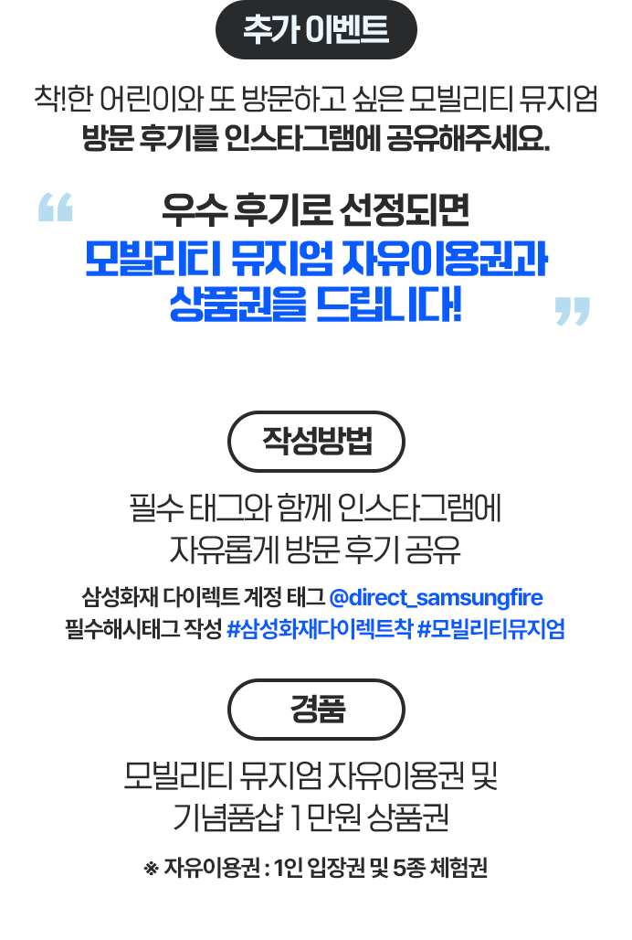 추가이벤트 착!한 어린이와 또 방문하고 싶은 모빌리티 뮤지엄 방문 후기를 인스타그램에 공유해주세요. 우수 후기로 선정되면 모빌리티 뮤지엄 자유이용권과 굿즈를 드립니다! 작성방법 - 필수 태그와 함께 인스타그램에 자유롭게 방문 후기 공유 * 삼성화재 다이렉트 계정 태그 @direct_samsungfire * 필수해시태그 작성 #삼성화재다이렉트착 #모빌리티뮤지엄, 경품- 모빌리티 뮤지엄 자유이용권 및 기념품샵 1만원 상품권 ※ 자유이용권 : 1인 입장권 및 5종 체험권