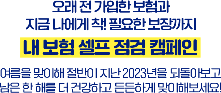 오래 전 가입한 보험과 지금 나에게 착! 필요한 보장까지 내 보험 셀프 점검 캠페인 여름을 맞이해 절반이 지난 2023년을 되돌아보고 남은 한 해를 더 건강하고 든든하게 맞이해보세요!