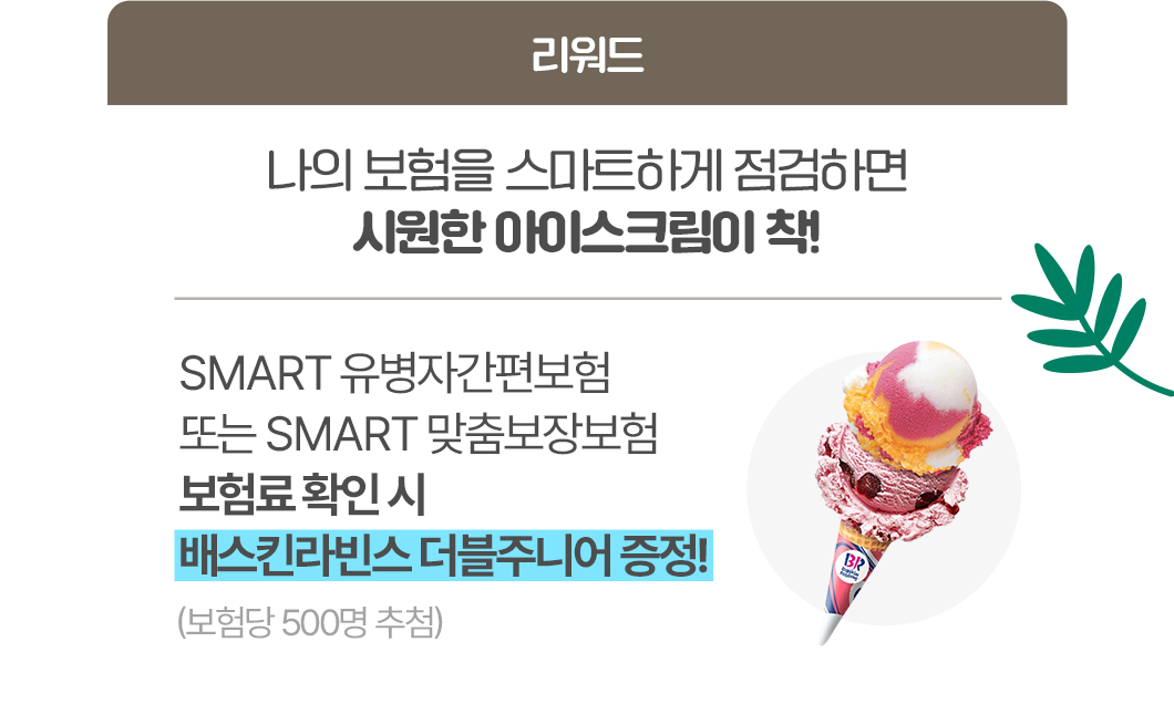 리워드 나의 보험을 스마트하게 점검하면 시원한 아이스크림이 착! SMART유병자간편보험 또는 SMART맞춤보장보험 보험료 확인 시 배스킨라빈스 더블주니어 증정!(보험당 500명 추첨)