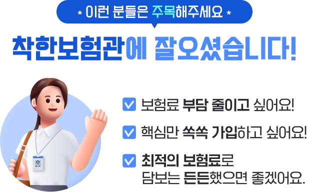 이런 분들은 주목해주세요. 착한보험관에 잘 오셨습니다! 보험료 부담 줄이고 싶어요! 핵심만 쏙쏙 가입하고 싶어요! 보험료는 가볍고 담보는 든든했으면 좋겠어요.