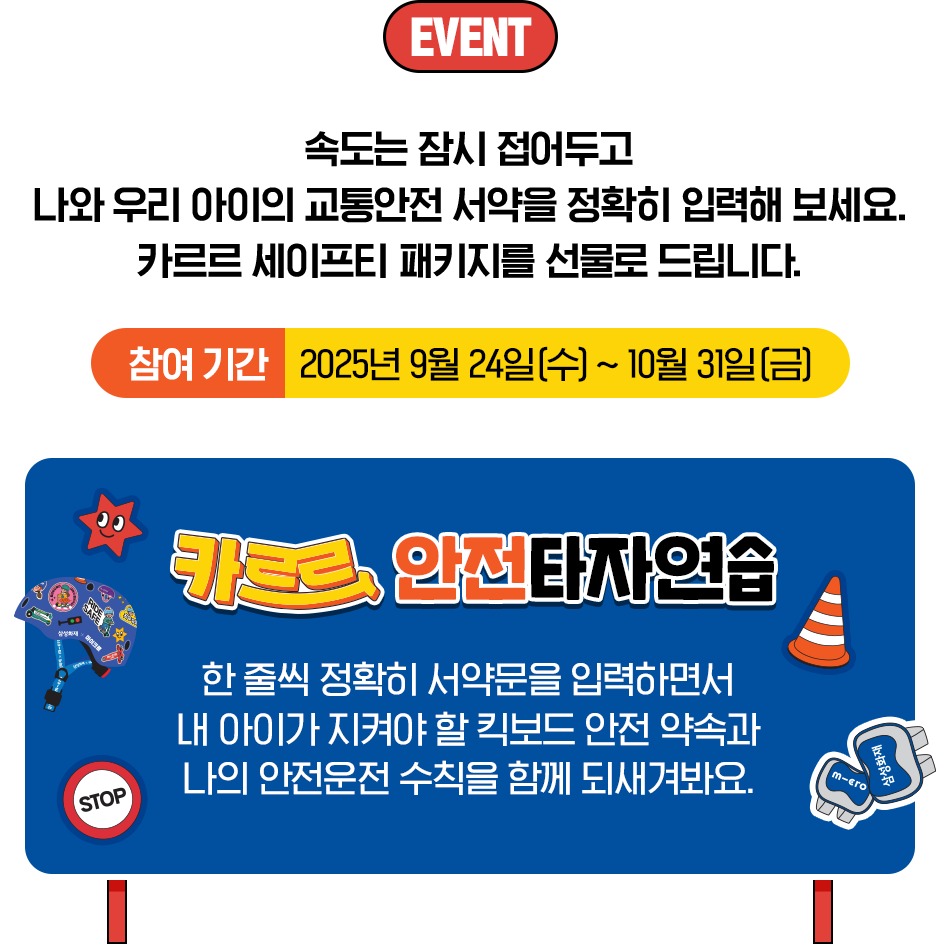EVENT 속도는 잠시 접어두고 나와 우리 아이의 교통안전 서약을 정확히 입력해 보세요. 카르르 세이프티 패키지를 선물로 드립니다. 참여기간 : 2025년 9월 24일(수)~10월31일(금) 카르르 안전타자연습 한 줄씩 정확히 서약문을 입력하면서 내 아이가 지켜야 할 킥보드 안전 약속과 나의 안전운전 수칙을 함께 되새겨봐요.
