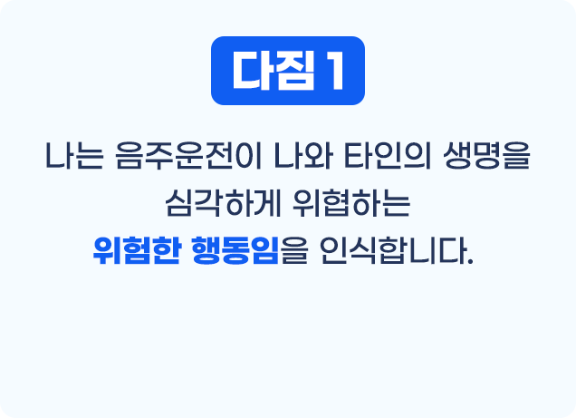 다짐1 나는 음주운전이 나와 타인의 생명을 심각하게 위협하는 위험한 행동임을 인식합니다.