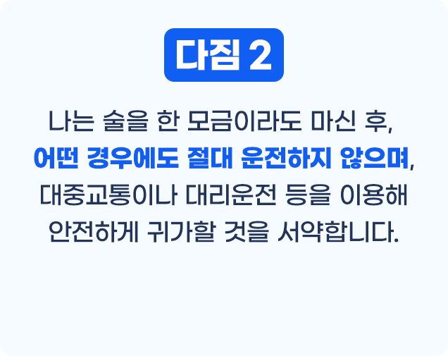 다짐2 나는 술을 한 모금이라도 마신 후, 어떤 경우에도 절대 운전하지 않으며, 대중교통이나 대리운전 등을 이용해 안전하게 귀가할 것을 서약합니다.