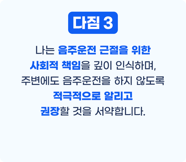 다짐3 나는 음주운전 근절을 위한 사회적 책임을 깊이 인식하며, 주변에도 음주운전을 하지 않도록 적극적으로 알리고 권장할 것을 서약합니다.