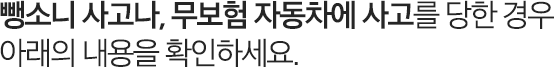 뺑소니 사고나, 무보험 자동차에 사고를 당한 경우 아래의 내용을 확인하세요.