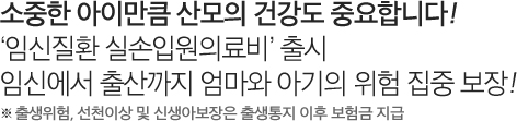 소중한 아이만큼 산모의 건강도 중요합니다! '임신질환 실손입원의료비' 출시 임신에서 출산까지 엄마와 아기의 위험 집중 보장! ※ 출생위험, 선천이상 및 신생아보장은 출생통지 이후 보험금 지급