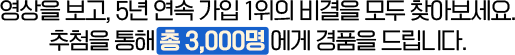 영상을 보고, 5년 연속 가입 1위의 비결을 모두 찾아보세요. 추첨을 통해 총 3,000명에게 경품을 드립니다.