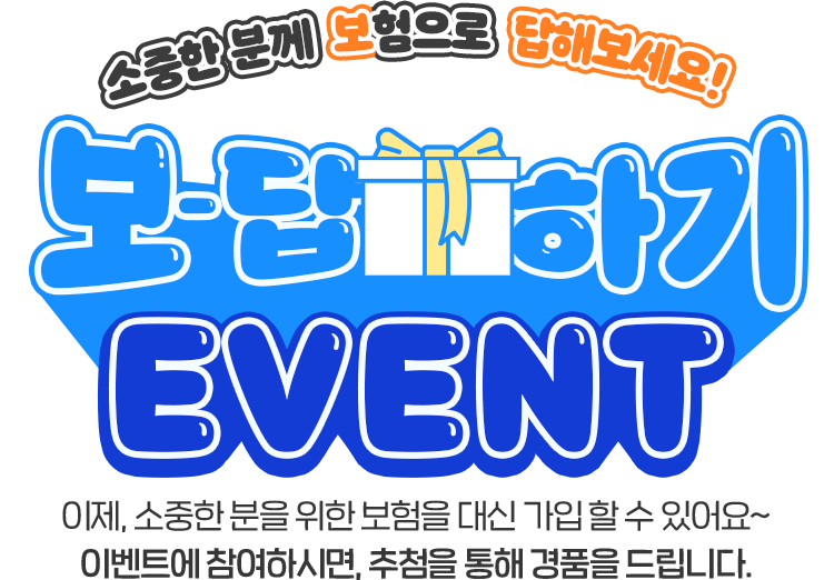 소중한 분께 보험으로 답해보세요! 보-답하기 EVENT 이제, 소중한 분을 위한 보험을 대신 가입 할 수 있어요~ 이벤트에 참여하시면, 추첨을 통해 경품을 드립니다.