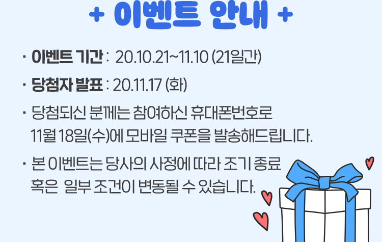 이벤트 안내 - 이벤트 기간 : 20.10.21~11.10 (21일간), - 당첨자 발표 : 20.11.17 (화) * 당첨되신 분께는 참여하신 휴대폰번호로 11월 18일(수)에 모바일 쿠폰을 발송해드립니다. *본 이벤트는 당사의 사정에 따라 조기 종료 혹은 일부 조건이 변동될 수 있습니다.