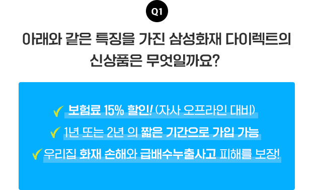 Q1 아래와 같은 특징을 가진 삼성화재 다이렉트의 신상품은 무엇일까요?[보험료 15%할인!(자사 오프라인 대비), 1년 또는 2년의 짧은 기간으로 가입 가능, 우리집 화재 손해와 급배수누출사고 피해를 보장!]