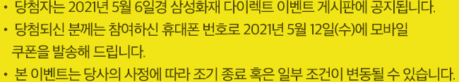 당첨자는 2021년 5월 6일경 삼성화재 다이렉트 이벤트 게시판에 공지됩니다., 당첨되신 분께는 참여하신 휴대폰 번호로 2021년 5월 12일(수)에 모바일 쿠폰을 발송해 드립니다. 본 이벤트는 당사의 사정에 따라 조기 종료 혹은 일부 조건이 변동될 수 있습니다.