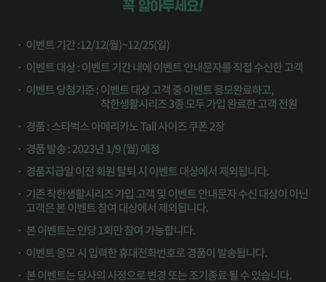 꼭 알아두세요! *이벤트 기간 : 12/12(월)~12/25(일) * 이벤트 대상 : 이벤트 기간 내에 이벤트 안내문자를 직접 수신한 고객 *이벤트 당첨 기준 : 이벤트 대상 고객 중 이벤트 응모완료하고, 착한생활시리즈 3종 모두 가입 완료한 고객 전원 * 경품 : 스타벅스 아메리카노 Tall사이즈 쿠폰 2장 * 경품발송 : 2023년 1/9(월) 예정 * 경품지급일 이전 회원 탈퇴 시 이벤트 대상에서 제외됩니다. * 기존착한생활시리즈 가입 고객 및 이벤트 안내문자 수신 대상이 아닌 고객은 본 이벤 참여 대상에서 제외됩니다. * 본 이벤트는 인당 1회만 참여 가능합니다. * 이벤트 응모 시 입력한 휴대전화번호로 경품이 발송됩니다. *본 이벤트는 당사의 사정으로 변경 또는 조기 종료될수 있습니다.