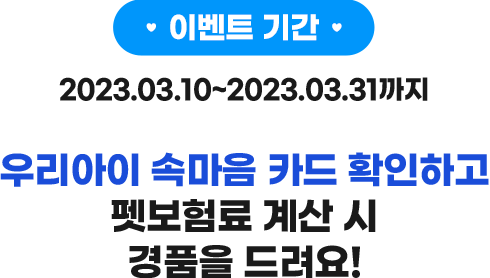 이벤트 기간 2023.03.08 ~ 2023.03.31까지 우리 아이 속마음 카드 확인하시고 펫보험(반려견보험료) 계산 시 경품을 드려요!