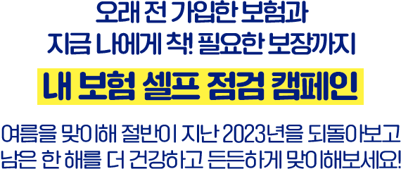 오래 전 가입한 보험과 지금 나에게 착! 필요한 보장까지 내 보험 셀프 점검 캠페인 여름을 맞이해 절반이 지난 2023년을 되돌아보고 남은 한 해를 더 건강하고 든든하게 맞이해보세요!