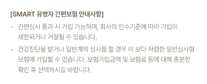 [SMART 유병자 간편보험 안내사항] -간편심사 통과 시 가입 가능하며, 회사의 인수기준에 따라 가입이 제한되거나 거절 될 수 있습니다. - 건강진단을 받거나 일반계약 심사를 할 경우 이보다 저럼한 일반심사형 보험에 가입할 수 있습니다.보험가입금액 및 보험료 등에 대해 충분한 확인 후 선택하시길 바랍니다.