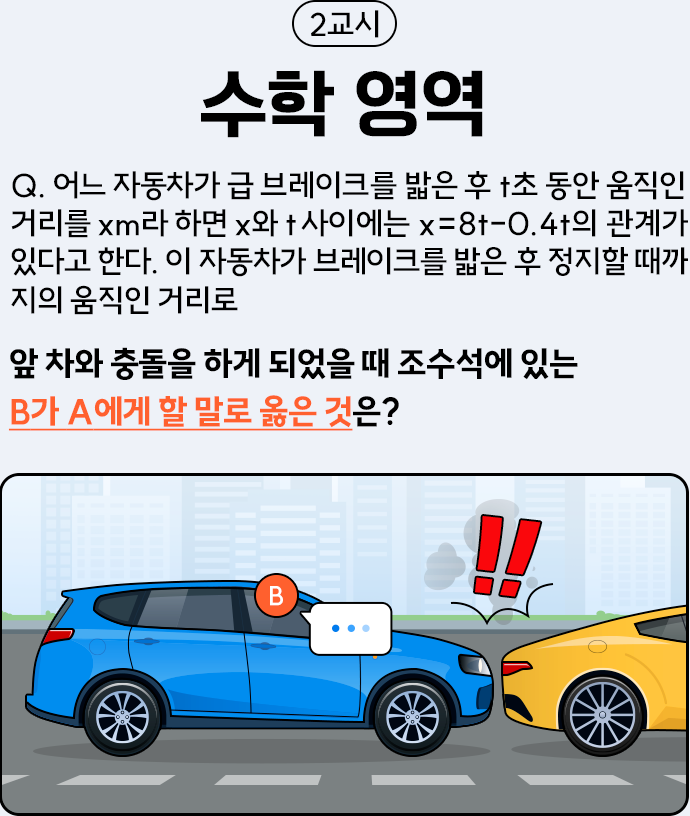 2교시 수학 영역 Q.어느 자동차가 급 브레이크를 밟은 후 t초 동안 움직인 거리를 xm라 하면 x와 t 사이에는 x=8t-0.4t의 관계가 있다고 한다. 이 자동차가 브레이크를 밟은 후 정지할 때까지의 움직인 거리로 앞 차와 충돌을 하게 되었을 때 조수석에 있는 B가 A에게 할 말로 옳은 것은?