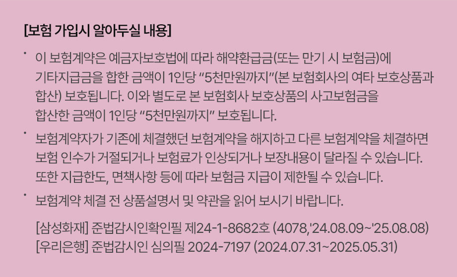 [가입 시 알아두실 사항] 이 보험계약은 예금자보호법에 따라 해약환급금(또는 만기 시 보험금)에 기타지급금을 합한 금액이 1인당 “5천만원까지”(본 보험회사의 여타 보호상품과 합산) 보호됩니다. 이와 별도로 본 보험회사 보호상품의 사고보험금을 합산한 금액이 1인당 “5천만원까지” 보호됩니다. 보험계약자가 기존에 체결했던 보험계약을 해지하고 다른 보험계약을 체결하면 보험 인수가 거절되거나 보험료가 인상되거나 보장내용이 달라질 수 있습니다. 또한 지급한도, 면책사항 등에 따라 보험금 지급이 제한될 수 있습니다. 보험계약 체결 전 상품설명서 및 약관을 읽어 보시기 바랍니다. 준법감시인확인필 제24-1-8367호 (4078,'24.07.25~'25.07.24)