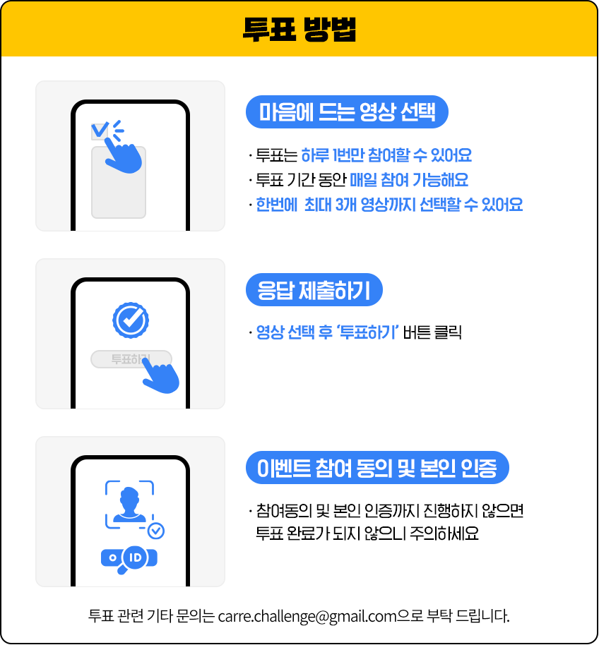 투표방법 1. 마음에 드는 영상 선택 - 투표는 하루 1번만 참여할 수 있어요, 투표 기간 동안 매일 참여 가능해요, 한번에 최대 3개 영상까지 선택할 수 있어요 2. 응답 제출하기 - 영상 선택 후 '투표하기' 버튼 클릭 3. 이벤트 참여 동의 및 본인 인증 - 참여동의 및 본인 인증까지 진행하지 않으면 투표 완료가 되지 않으니 주의하세요 투표 관련 기타 문의는 carre.challenge@gmail.com으로 부탁 드립니다.