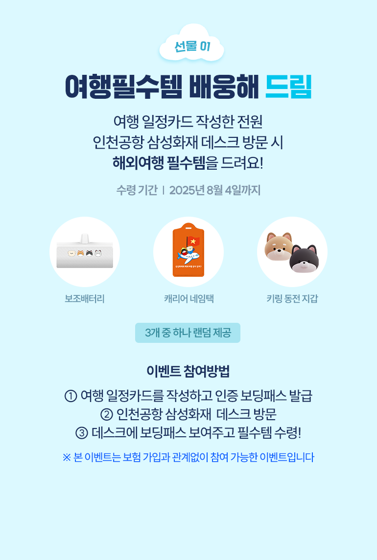 선물01 여행필수템 배웅해 드림 여행 일정카드 작성한 전원 인천공항 삼성화재 데스크 방문 시 해외여행 필수템을 드려요! [보조배터리, 캐리어 네임택, 키링동전지갑] 이벤트 참여방법 1.여행 일정카드를 작성하고 인증 보딩패스 발급 2. 인천공항 삼성화재 데스크 방문 3. 데스크에 보딩패스 보여주고 필수템 수령! *본 이벤트는 보험 가입과 관계없이 참여 가능한 이벤트 입니다.