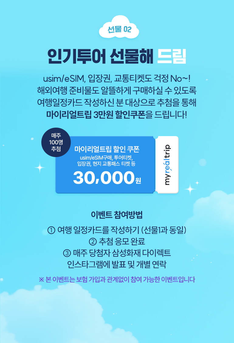 선물02 인기투어 선물해 드림 여행 일정카드 작성하셨죠? 방문 예정 국가로 일본, 베트남 여행 선택하신 분들 중 매주 100명 추첨을 통해 일본/베트남 현지 인기투어 입장권 할인쿠폰을 드려요! 매주 100면 추첨 마이리얼트림 지역별 인기 입장권 구매 할인쿠폰 30,000원 이벤트 참여방법 1. 여행 일정카드를 작성하기(선물1과 동일) 2. 추첨 응모 완료 3. 매주 당첨자 삼성화재 다이렉트 인스타그램에 발표 및 개별 연락 * 본 이벤트는 보험 가입과 관계없이 참여 가능한 이벤트입니다.