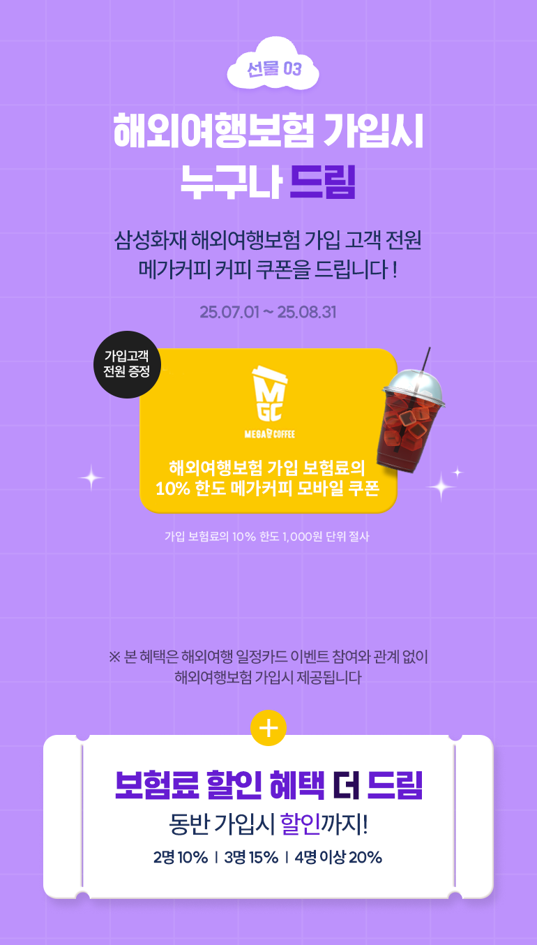 선물03 해외여행보험 가입시 누구나 드림 삼성화재 해외여행보험 가입 고객 전원 메가커피 커피 쿠폰을 드립니다! 25.07.01~25.08.31 가입고객 전원 증정 해외여행보험 가입 보험료의 10% 한도 메가커피 모바일 쿠폰 가입 보험료 10의 100원 단위 절사 * 본 혜택은 해외여행 일정카드 이벤트 참여와 관계 없이 해외여행보험 가입시 제공됩니다. + 보험료 할인 혜택 더 드림 동반 가입 시 최대 20% 할인까지! 2명 10%, 3명 15%, 4명 이상 20%