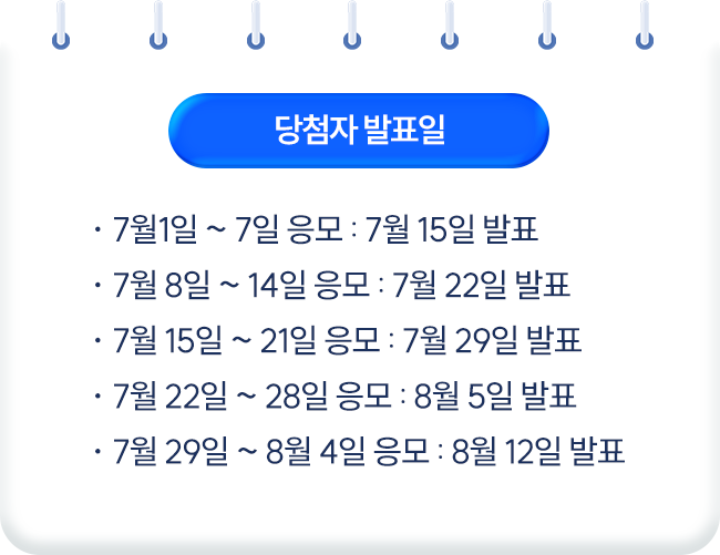 당첨자 발표일 * 7월1일~7일 응모 : 7월 15일 발표 * 7월8일~14일 응모 : 7월 22일 발표 * 7월15일~21일 응모 : 7월 29일 발표 * 7월22일~28일 응모 : 8월 5일 발표 * 7월29일~8월4일 응모 : 8월 12일 발표