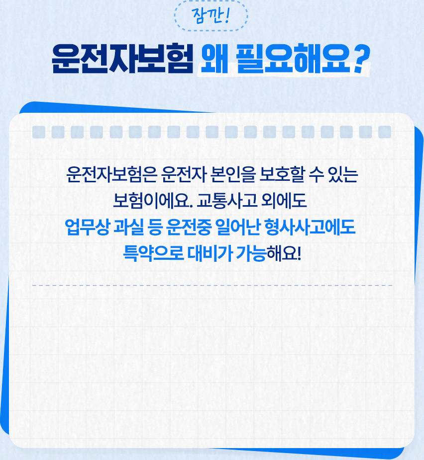 잠깐! 운전자보험 왜 필요해요? 운전자보험은 운전자 본인을 보호할 수 있는 보험이에요. 교통사고 외에도 업무상 과실 등 운전중 일어난 형사사고에도 특약으로 대비가 가능해요!