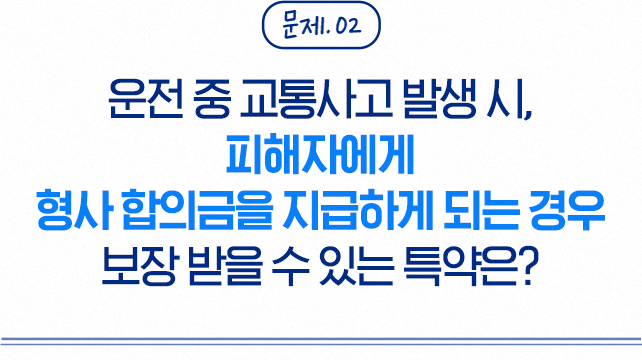 문제 02 운전 중 교통사고 발생 시, 피해자에게 형사 합의금을 지급하게 되는 경우 보장 받을 수 있는 특약은?