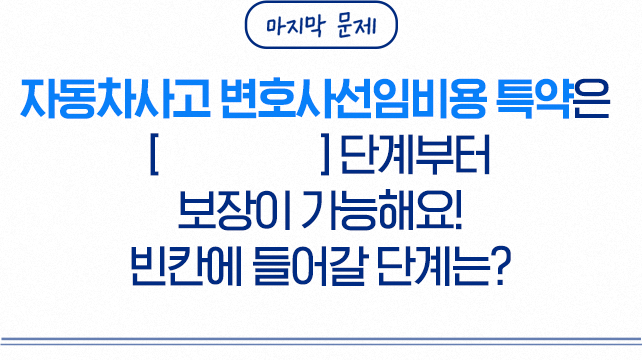 마지막 문제 자동차사고 변호사선임비용 특약은 []단계부터 보장이 가능해요! 빈칸에 들어갈 단계는?