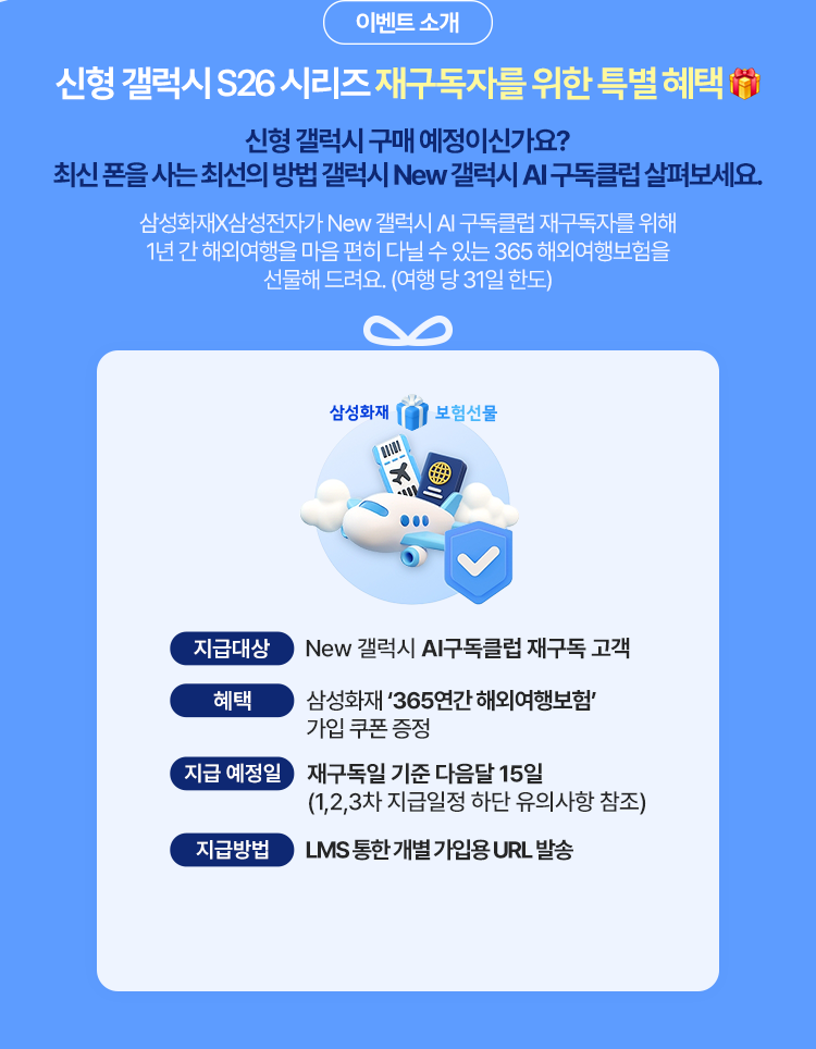 신형 갤럭시 S26 시리즈 재구독자를 위한 특별 혜택 신형 갤럭시 구매 예정이신가요? 최신 폰을 사는 최선의 방법 New 갤럭시 AI 구독클럽 살펴보세요. 삼성화재X삼성전자가 New 갤럭시 AI 구독클럽 재구독자를 위해 1년 간 해외여행을 마음 편히 다닐 수 있는 365 해외여행보험을 선물해 드려요. (여행 당 31일 한도) 삼성화재 보험선물 지급대상 : New 갤럭시 AI 구독클럽 재구독 고객 혜택 : 삼성화재 '365연간 해외여행보험' 가입 쿠폰 증정 지급 예정일 : 재구독일 기준 다음달 15일 (1, 2, 3차 지급일정 하단 유의사항 참조)지급방법 : LMS 통한 개별 가입용 URL 발송