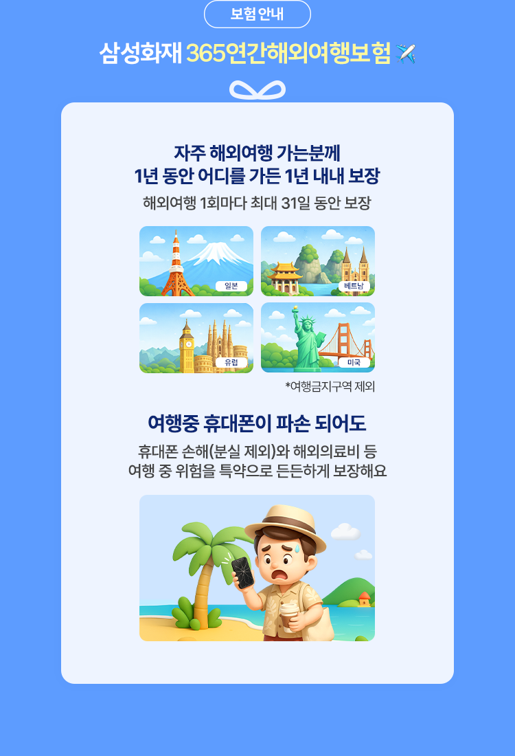 삼성화재 365연간해외여행보험 1. 자주 해외여행을 가는 분께 1년 동안 어디를 가든 1년 내내 보장 해외여행 1회마다 최대 31일 동안 보장 2. 여행중 휴대폰이 파손 되어도 휴대품 손해(분실제외)와 해외의료비 등 여행 중 위험을 특약으로 든든하게 보장해요